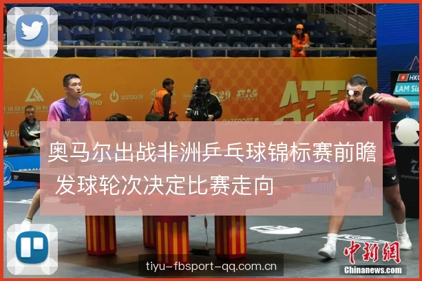奥马尔出战非洲乒乓球锦标赛前瞻 发球轮次决定比赛走向 奥马尔出战非洲乒乓球锦标赛前瞻 发球轮次决定比赛走向