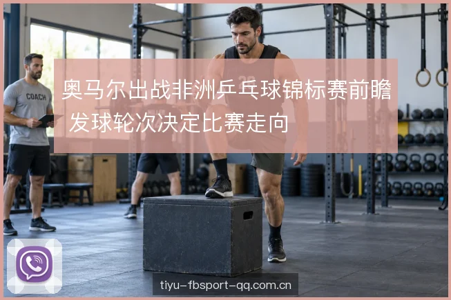 奥马尔出战非洲乒乓球锦标赛前瞻 发球轮次决定比赛走向